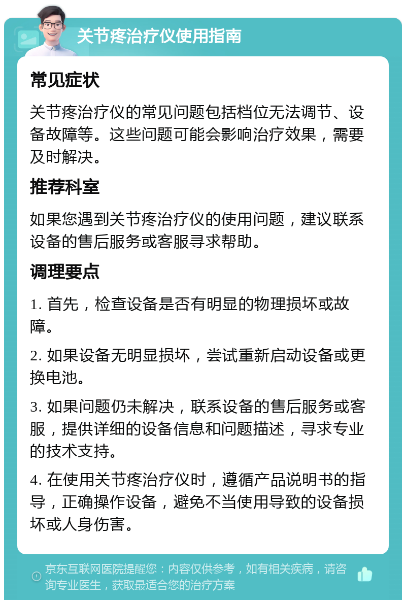 关节疼治疗仪使用指南 常见症状 关节疼治疗仪的常见问题包括档位无法调节、设备故障等。这些问题可能会影响治疗效果，需要及时解决。 推荐科室 如果您遇到关节疼治疗仪的使用问题，建议联系设备的售后服务或客服寻求帮助。 调理要点 1. 首先，检查设备是否有明显的物理损坏或故障。 2. 如果设备无明显损坏，尝试重新启动设备或更换电池。 3. 如果问题仍未解决，联系设备的售后服务或客服，提供详细的设备信息和问题描述，寻求专业的技术支持。 4. 在使用关节疼治疗仪时，遵循产品说明书的指导，正确操作设备，避免不当使用导致的设备损坏或人身伤害。