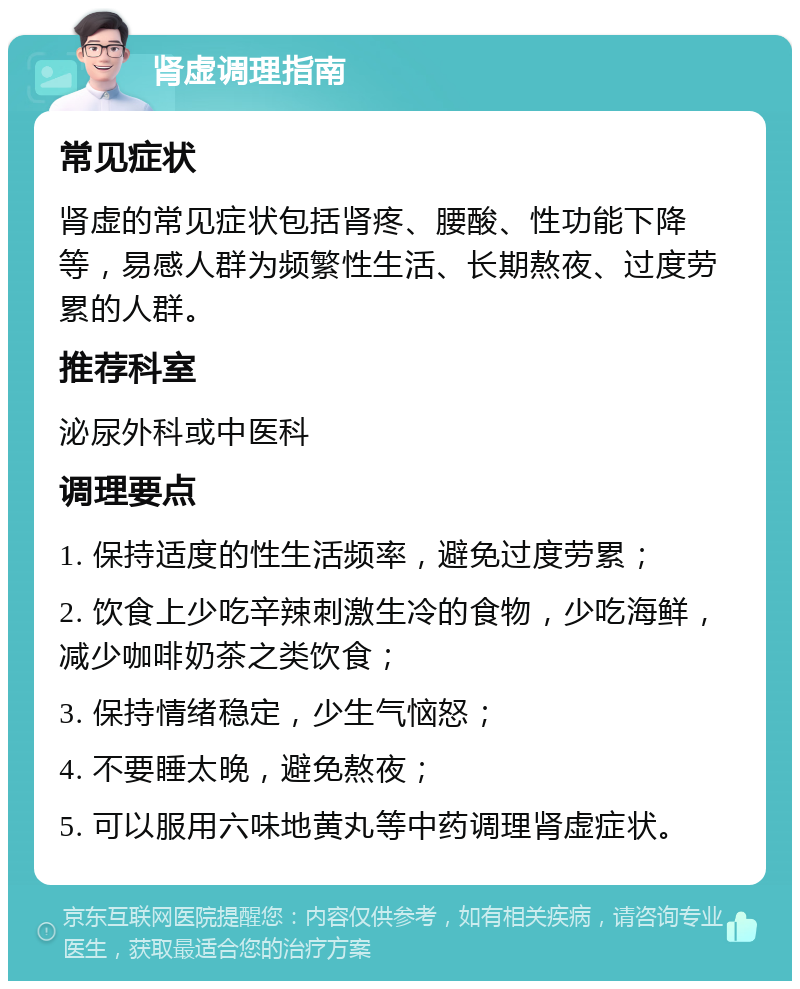 肾虚调理指南 常见症状 肾虚的常见症状包括肾疼、腰酸、性功能下降等，易感人群为频繁性生活、长期熬夜、过度劳累的人群。 推荐科室 泌尿外科或中医科 调理要点 1. 保持适度的性生活频率，避免过度劳累； 2. 饮食上少吃辛辣刺激生冷的食物，少吃海鲜，减少咖啡奶茶之类饮食； 3. 保持情绪稳定，少生气恼怒； 4. 不要睡太晚，避免熬夜； 5. 可以服用六味地黄丸等中药调理肾虚症状。