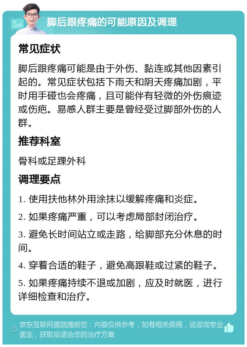 脚后跟疼痛的可能原因及调理 常见症状 脚后跟疼痛可能是由于外伤、黏连或其他因素引起的。常见症状包括下雨天和阴天疼痛加剧，平时用手碰也会疼痛，且可能伴有轻微的外伤痕迹或伤疤。易感人群主要是曾经受过脚部外伤的人群。 推荐科室 骨科或足踝外科 调理要点 1. 使用扶他林外用涂抹以缓解疼痛和炎症。 2. 如果疼痛严重，可以考虑局部封闭治疗。 3. 避免长时间站立或走路，给脚部充分休息的时间。 4. 穿着合适的鞋子，避免高跟鞋或过紧的鞋子。 5. 如果疼痛持续不退或加剧，应及时就医，进行详细检查和治疗。