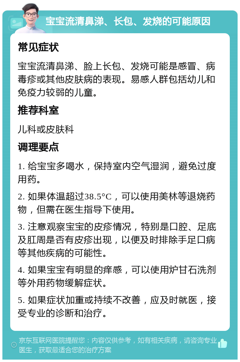 宝宝流清鼻涕、长包、发烧的可能原因 常见症状 宝宝流清鼻涕、脸上长包、发烧可能是感冒、病毒疹或其他皮肤病的表现。易感人群包括幼儿和免疫力较弱的儿童。 推荐科室 儿科或皮肤科 调理要点 1. 给宝宝多喝水，保持室内空气湿润，避免过度用药。 2. 如果体温超过38.5°C，可以使用美林等退烧药物，但需在医生指导下使用。 3. 注意观察宝宝的皮疹情况，特别是口腔、足底及肛周是否有皮疹出现，以便及时排除手足口病等其他疾病的可能性。 4. 如果宝宝有明显的痒感，可以使用炉甘石洗剂等外用药物缓解症状。 5. 如果症状加重或持续不改善，应及时就医，接受专业的诊断和治疗。