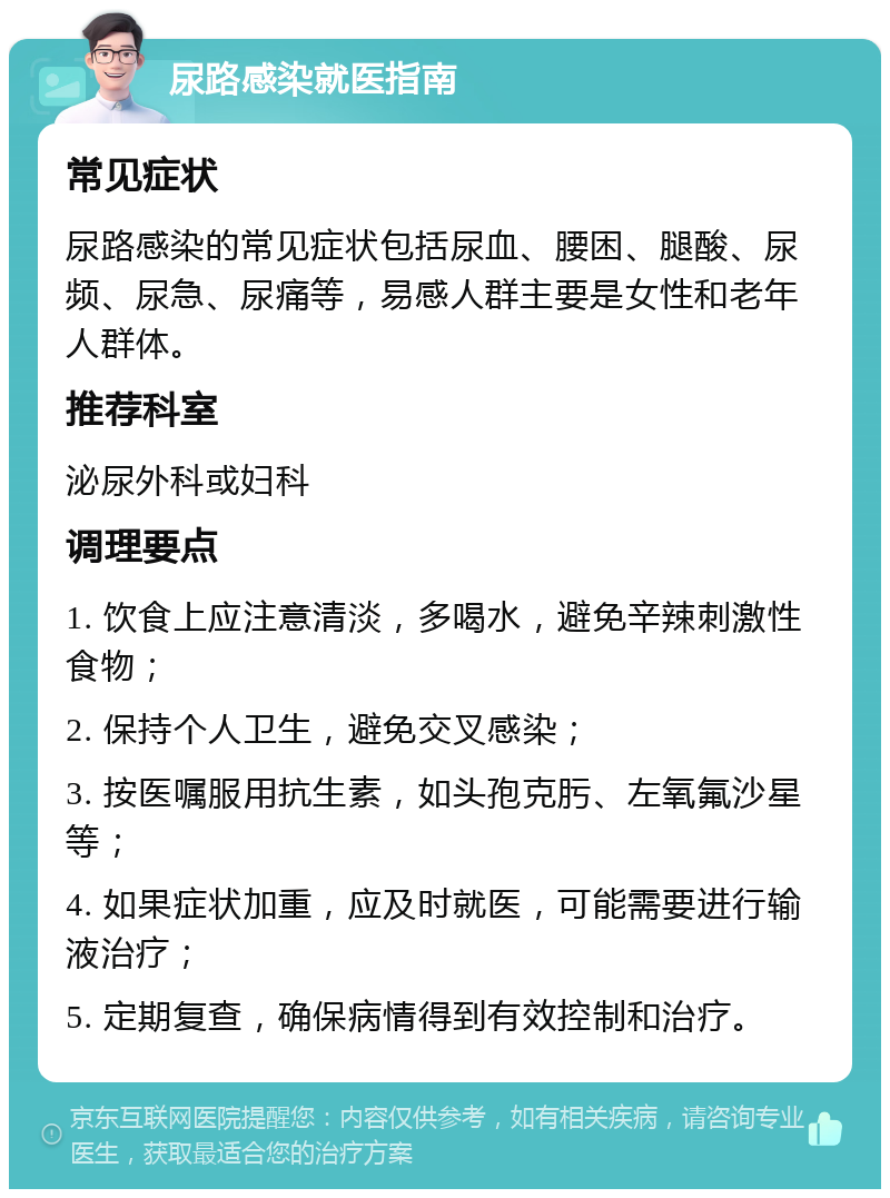 尿路感染就医指南 常见症状 尿路感染的常见症状包括尿血、腰困、腿酸、尿频、尿急、尿痛等，易感人群主要是女性和老年人群体。 推荐科室 泌尿外科或妇科 调理要点 1. 饮食上应注意清淡，多喝水，避免辛辣刺激性食物； 2. 保持个人卫生，避免交叉感染； 3. 按医嘱服用抗生素，如头孢克肟、左氧氟沙星等； 4. 如果症状加重，应及时就医，可能需要进行输液治疗； 5. 定期复查，确保病情得到有效控制和治疗。