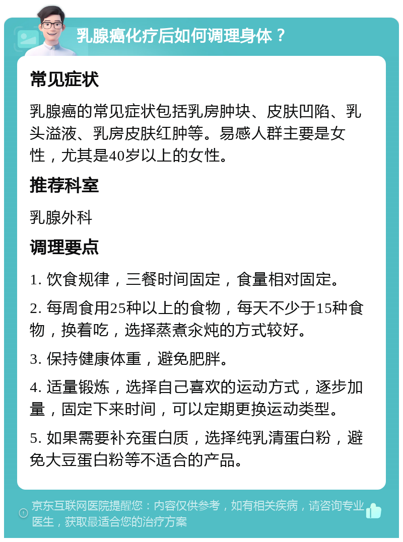 乳腺癌化疗后如何调理身体？ 常见症状 乳腺癌的常见症状包括乳房肿块、皮肤凹陷、乳头溢液、乳房皮肤红肿等。易感人群主要是女性，尤其是40岁以上的女性。 推荐科室 乳腺外科 调理要点 1. 饮食规律，三餐时间固定，食量相对固定。 2. 每周食用25种以上的食物，每天不少于15种食物，换着吃，选择蒸煮汆炖的方式较好。 3. 保持健康体重，避免肥胖。 4. 适量锻炼，选择自己喜欢的运动方式，逐步加量，固定下来时间，可以定期更换运动类型。 5. 如果需要补充蛋白质，选择纯乳清蛋白粉，避免大豆蛋白粉等不适合的产品。