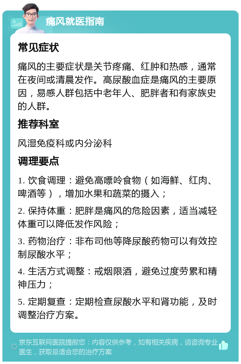 痛风就医指南 常见症状 痛风的主要症状是关节疼痛、红肿和热感，通常在夜间或清晨发作。高尿酸血症是痛风的主要原因，易感人群包括中老年人、肥胖者和有家族史的人群。 推荐科室 风湿免疫科或内分泌科 调理要点 1. 饮食调理：避免高嘌呤食物（如海鲜、红肉、啤酒等），增加水果和蔬菜的摄入； 2. 保持体重：肥胖是痛风的危险因素，适当减轻体重可以降低发作风险； 3. 药物治疗：非布司他等降尿酸药物可以有效控制尿酸水平； 4. 生活方式调整：戒烟限酒，避免过度劳累和精神压力； 5. 定期复查：定期检查尿酸水平和肾功能，及时调整治疗方案。