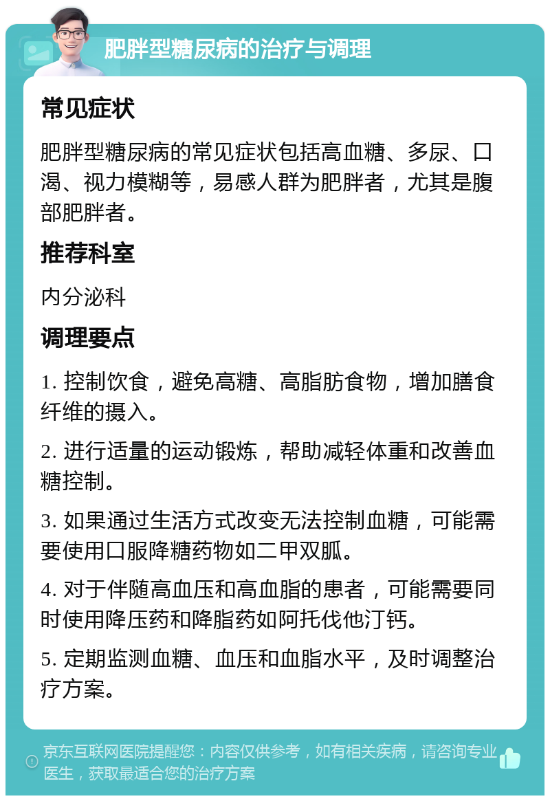 肥胖型糖尿病的治疗与调理 常见症状 肥胖型糖尿病的常见症状包括高血糖、多尿、口渴、视力模糊等，易感人群为肥胖者，尤其是腹部肥胖者。 推荐科室 内分泌科 调理要点 1. 控制饮食，避免高糖、高脂肪食物，增加膳食纤维的摄入。 2. 进行适量的运动锻炼，帮助减轻体重和改善血糖控制。 3. 如果通过生活方式改变无法控制血糖，可能需要使用口服降糖药物如二甲双胍。 4. 对于伴随高血压和高血脂的患者，可能需要同时使用降压药和降脂药如阿托伐他汀钙。 5. 定期监测血糖、血压和血脂水平，及时调整治疗方案。