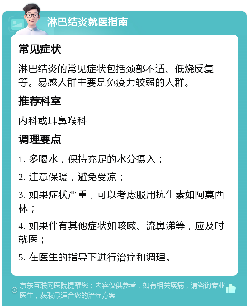 淋巴结炎就医指南 常见症状 淋巴结炎的常见症状包括颈部不适、低烧反复等。易感人群主要是免疫力较弱的人群。 推荐科室 内科或耳鼻喉科 调理要点 1. 多喝水，保持充足的水分摄入； 2. 注意保暖，避免受凉； 3. 如果症状严重，可以考虑服用抗生素如阿莫西林； 4. 如果伴有其他症状如咳嗽、流鼻涕等，应及时就医； 5. 在医生的指导下进行治疗和调理。