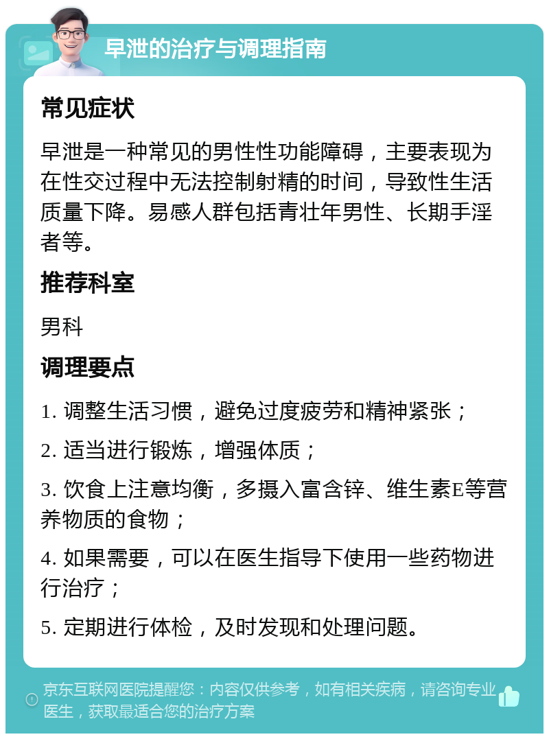 早泄的治疗与调理指南 常见症状 早泄是一种常见的男性性功能障碍，主要表现为在性交过程中无法控制射精的时间，导致性生活质量下降。易感人群包括青壮年男性、长期手淫者等。 推荐科室 男科 调理要点 1. 调整生活习惯，避免过度疲劳和精神紧张； 2. 适当进行锻炼，增强体质； 3. 饮食上注意均衡，多摄入富含锌、维生素E等营养物质的食物； 4. 如果需要，可以在医生指导下使用一些药物进行治疗； 5. 定期进行体检，及时发现和处理问题。