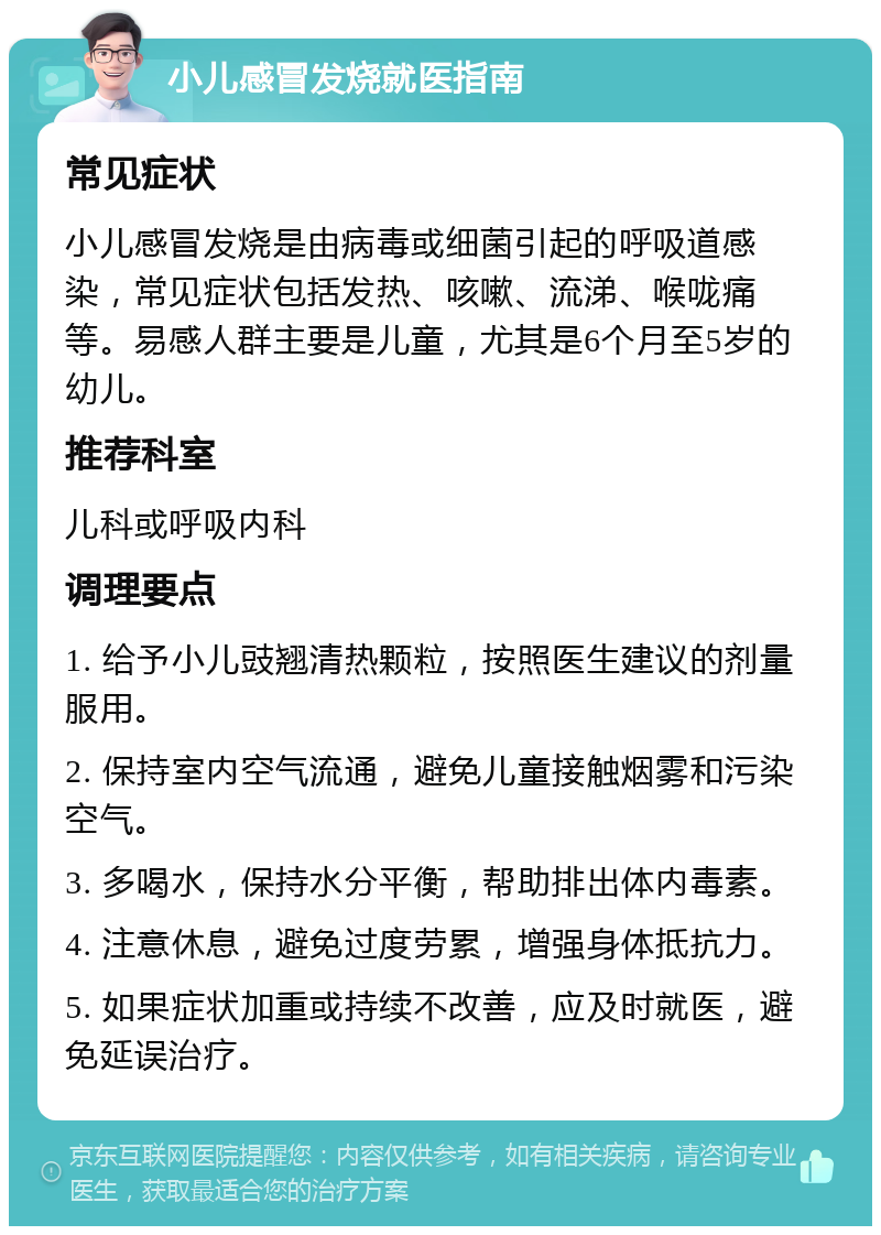 小儿感冒发烧就医指南 常见症状 小儿感冒发烧是由病毒或细菌引起的呼吸道感染，常见症状包括发热、咳嗽、流涕、喉咙痛等。易感人群主要是儿童，尤其是6个月至5岁的幼儿。 推荐科室 儿科或呼吸内科 调理要点 1. 给予小儿豉翘清热颗粒，按照医生建议的剂量服用。 2. 保持室内空气流通，避免儿童接触烟雾和污染空气。 3. 多喝水，保持水分平衡，帮助排出体内毒素。 4. 注意休息，避免过度劳累，增强身体抵抗力。 5. 如果症状加重或持续不改善，应及时就医，避免延误治疗。