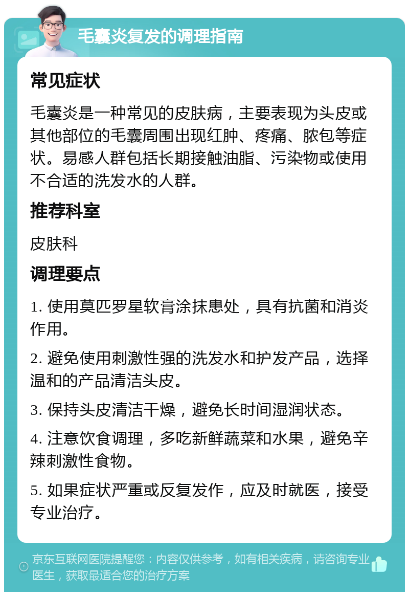 毛囊炎复发的调理指南 常见症状 毛囊炎是一种常见的皮肤病，主要表现为头皮或其他部位的毛囊周围出现红肿、疼痛、脓包等症状。易感人群包括长期接触油脂、污染物或使用不合适的洗发水的人群。 推荐科室 皮肤科 调理要点 1. 使用莫匹罗星软膏涂抹患处，具有抗菌和消炎作用。 2. 避免使用刺激性强的洗发水和护发产品，选择温和的产品清洁头皮。 3. 保持头皮清洁干燥，避免长时间湿润状态。 4. 注意饮食调理，多吃新鲜蔬菜和水果，避免辛辣刺激性食物。 5. 如果症状严重或反复发作，应及时就医，接受专业治疗。