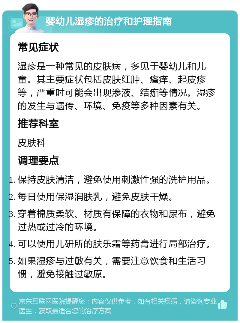 婴幼儿湿疹的治疗和护理指南 常见症状 湿疹是一种常见的皮肤病，多见于婴幼儿和儿童。其主要症状包括皮肤红肿、瘙痒、起皮疹等，严重时可能会出现渗液、结痂等情况。湿疹的发生与遗传、环境、免疫等多种因素有关。 推荐科室 皮肤科 调理要点 保持皮肤清洁，避免使用刺激性强的洗护用品。 每日使用保湿润肤乳，避免皮肤干燥。 穿着棉质柔软、材质有保障的衣物和尿布，避免过热或过冷的环境。 可以使用儿研所的肤乐霜等药膏进行局部治疗。 如果湿疹与过敏有关，需要注意饮食和生活习惯，避免接触过敏原。