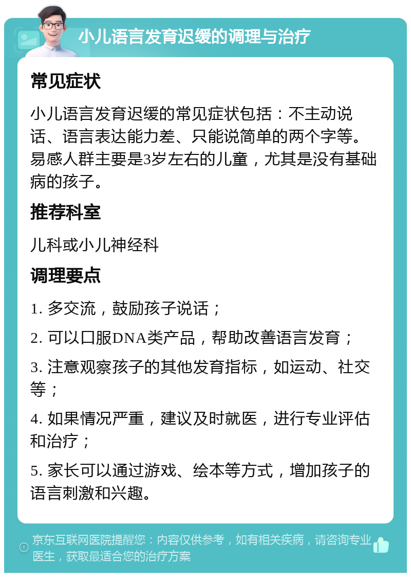 小儿语言发育迟缓的调理与治疗 常见症状 小儿语言发育迟缓的常见症状包括：不主动说话、语言表达能力差、只能说简单的两个字等。易感人群主要是3岁左右的儿童，尤其是没有基础病的孩子。 推荐科室 儿科或小儿神经科 调理要点 1. 多交流，鼓励孩子说话； 2. 可以口服DNA类产品，帮助改善语言发育； 3. 注意观察孩子的其他发育指标，如运动、社交等； 4. 如果情况严重，建议及时就医，进行专业评估和治疗； 5. 家长可以通过游戏、绘本等方式，增加孩子的语言刺激和兴趣。