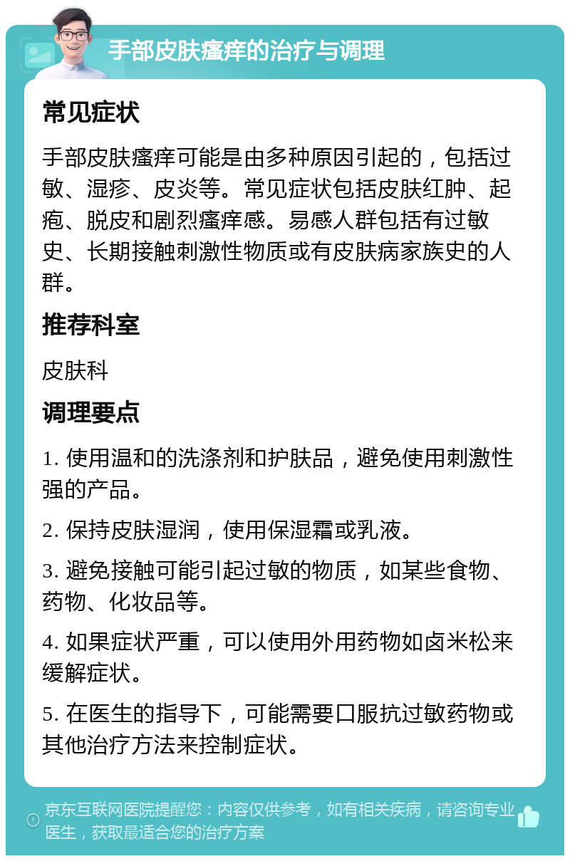 手部皮肤瘙痒的治疗与调理 常见症状 手部皮肤瘙痒可能是由多种原因引起的，包括过敏、湿疹、皮炎等。常见症状包括皮肤红肿、起疱、脱皮和剧烈瘙痒感。易感人群包括有过敏史、长期接触刺激性物质或有皮肤病家族史的人群。 推荐科室 皮肤科 调理要点 1. 使用温和的洗涤剂和护肤品，避免使用刺激性强的产品。 2. 保持皮肤湿润，使用保湿霜或乳液。 3. 避免接触可能引起过敏的物质，如某些食物、药物、化妆品等。 4. 如果症状严重，可以使用外用药物如卤米松来缓解症状。 5. 在医生的指导下，可能需要口服抗过敏药物或其他治疗方法来控制症状。