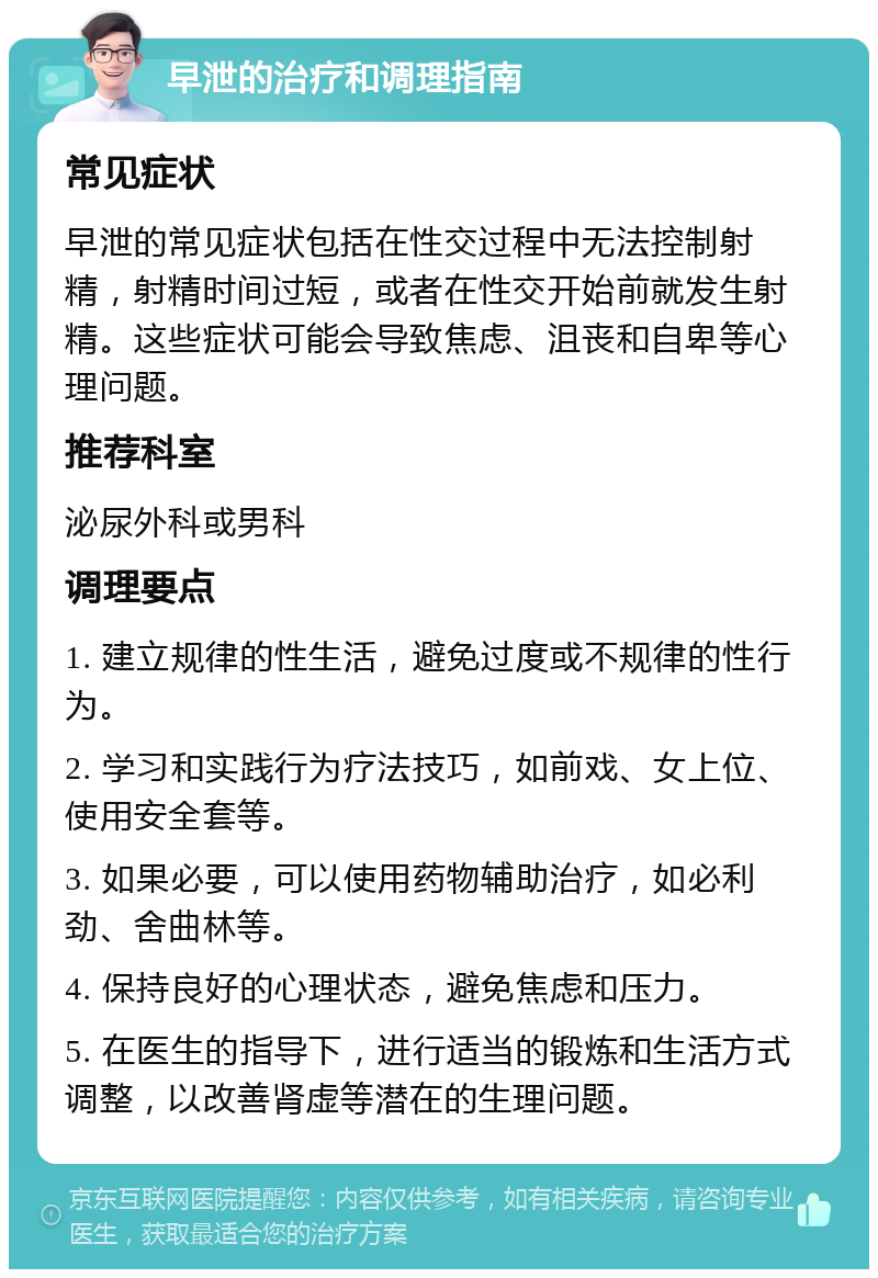 早泄的治疗和调理指南 常见症状 早泄的常见症状包括在性交过程中无法控制射精，射精时间过短，或者在性交开始前就发生射精。这些症状可能会导致焦虑、沮丧和自卑等心理问题。 推荐科室 泌尿外科或男科 调理要点 1. 建立规律的性生活，避免过度或不规律的性行为。 2. 学习和实践行为疗法技巧，如前戏、女上位、使用安全套等。 3. 如果必要，可以使用药物辅助治疗，如必利劲、舍曲林等。 4. 保持良好的心理状态，避免焦虑和压力。 5. 在医生的指导下，进行适当的锻炼和生活方式调整，以改善肾虚等潜在的生理问题。