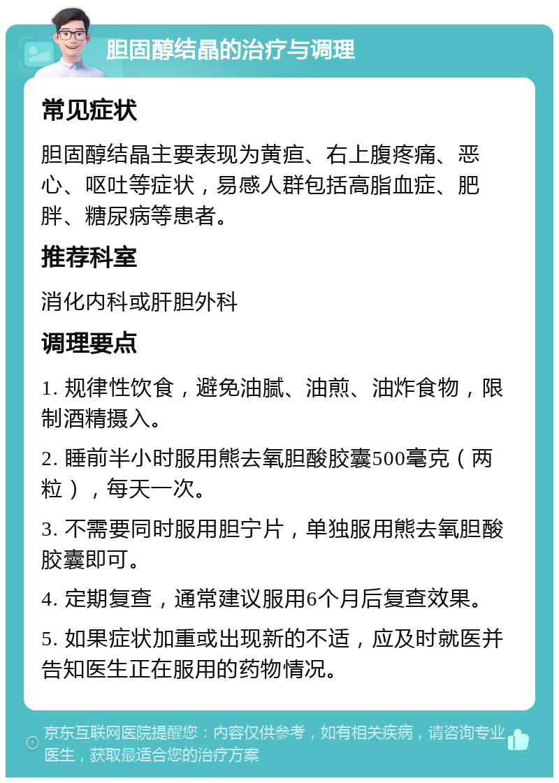 胆固醇结晶的治疗与调理 常见症状 胆固醇结晶主要表现为黄疸、右上腹疼痛、恶心、呕吐等症状，易感人群包括高脂血症、肥胖、糖尿病等患者。 推荐科室 消化内科或肝胆外科 调理要点 1. 规律性饮食，避免油腻、油煎、油炸食物，限制酒精摄入。 2. 睡前半小时服用熊去氧胆酸胶囊500毫克（两粒），每天一次。 3. 不需要同时服用胆宁片，单独服用熊去氧胆酸胶囊即可。 4. 定期复查，通常建议服用6个月后复查效果。 5. 如果症状加重或出现新的不适，应及时就医并告知医生正在服用的药物情况。