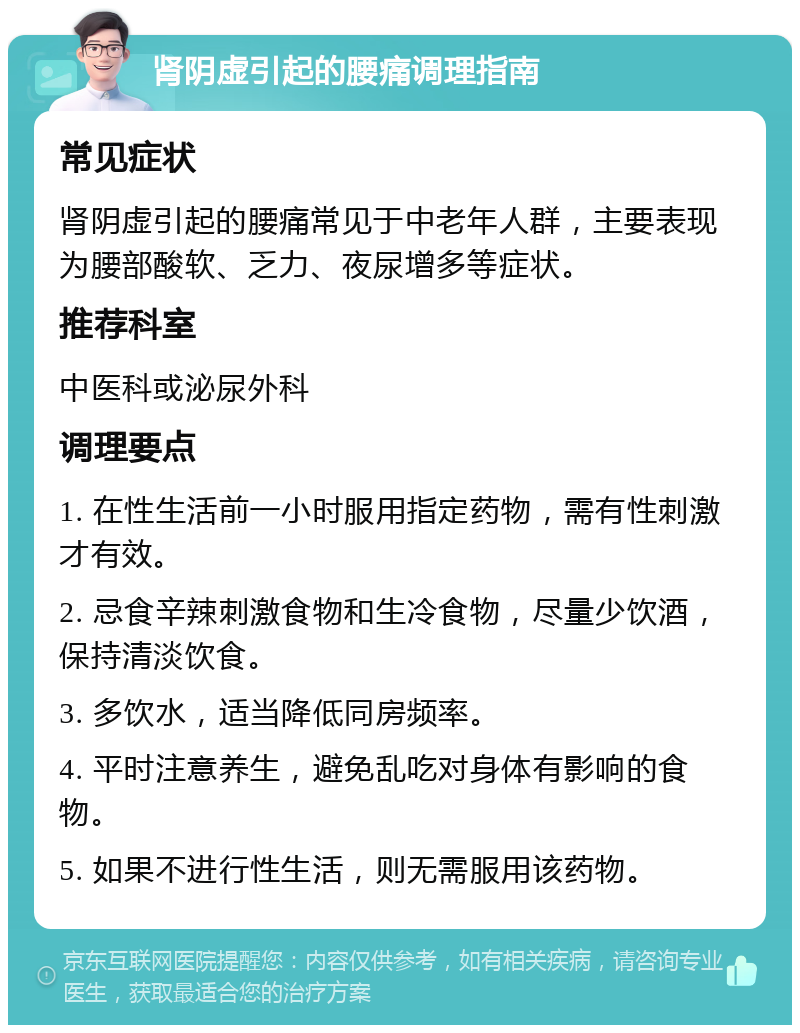 肾阴虚引起的腰痛调理指南 常见症状 肾阴虚引起的腰痛常见于中老年人群，主要表现为腰部酸软、乏力、夜尿增多等症状。 推荐科室 中医科或泌尿外科 调理要点 1. 在性生活前一小时服用指定药物，需有性刺激才有效。 2. 忌食辛辣刺激食物和生冷食物，尽量少饮酒，保持清淡饮食。 3. 多饮水，适当降低同房频率。 4. 平时注意养生，避免乱吃对身体有影响的食物。 5. 如果不进行性生活，则无需服用该药物。