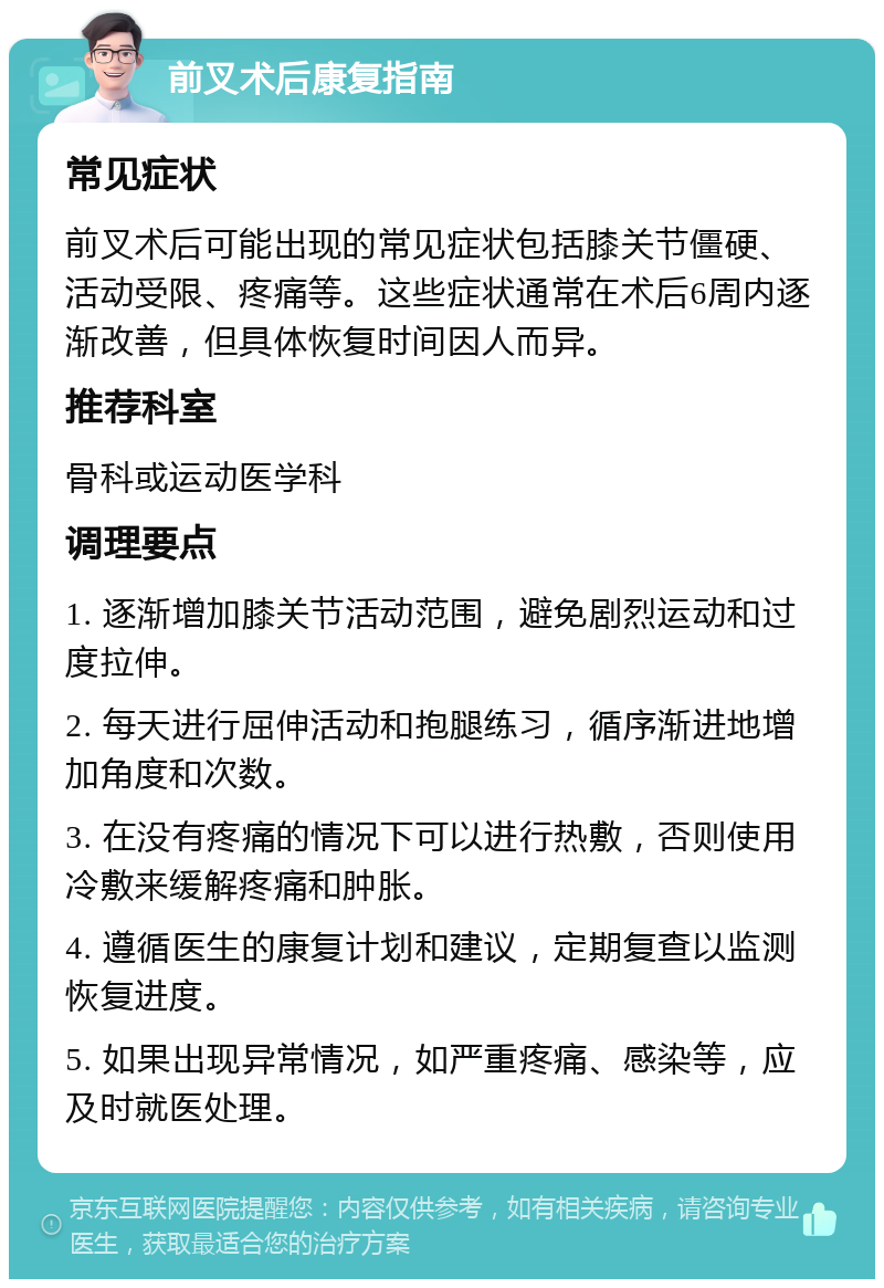 前叉术后康复指南 常见症状 前叉术后可能出现的常见症状包括膝关节僵硬、活动受限、疼痛等。这些症状通常在术后6周内逐渐改善，但具体恢复时间因人而异。 推荐科室 骨科或运动医学科 调理要点 1. 逐渐增加膝关节活动范围，避免剧烈运动和过度拉伸。 2. 每天进行屈伸活动和抱腿练习，循序渐进地增加角度和次数。 3. 在没有疼痛的情况下可以进行热敷，否则使用冷敷来缓解疼痛和肿胀。 4. 遵循医生的康复计划和建议，定期复查以监测恢复进度。 5. 如果出现异常情况，如严重疼痛、感染等，应及时就医处理。