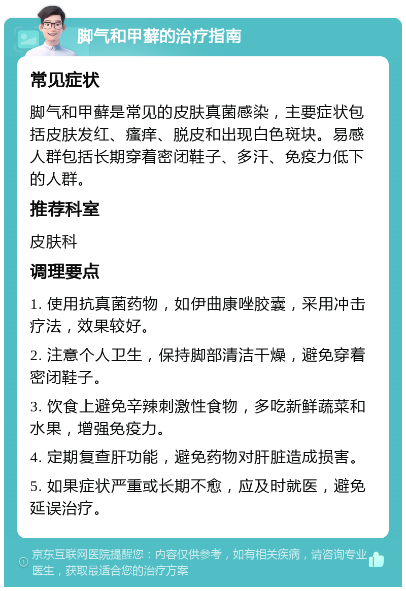 脚气和甲藓的治疗指南 常见症状 脚气和甲藓是常见的皮肤真菌感染，主要症状包括皮肤发红、瘙痒、脱皮和出现白色斑块。易感人群包括长期穿着密闭鞋子、多汗、免疫力低下的人群。 推荐科室 皮肤科 调理要点 1. 使用抗真菌药物，如伊曲康唑胶囊，采用冲击疗法，效果较好。 2. 注意个人卫生，保持脚部清洁干燥，避免穿着密闭鞋子。 3. 饮食上避免辛辣刺激性食物，多吃新鲜蔬菜和水果，增强免疫力。 4. 定期复查肝功能，避免药物对肝脏造成损害。 5. 如果症状严重或长期不愈，应及时就医，避免延误治疗。