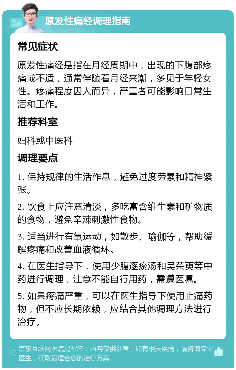 原发性痛经调理指南 常见症状 原发性痛经是指在月经周期中，出现的下腹部疼痛或不适，通常伴随着月经来潮，多见于年轻女性。疼痛程度因人而异，严重者可能影响日常生活和工作。 推荐科室 妇科或中医科 调理要点 1. 保持规律的生活作息，避免过度劳累和精神紧张。 2. 饮食上应注意清淡，多吃富含维生素和矿物质的食物，避免辛辣刺激性食物。 3. 适当进行有氧运动，如散步、瑜伽等，帮助缓解疼痛和改善血液循环。 4. 在医生指导下，使用少腹逐瘀汤和吴茱萸等中药进行调理，注意不能自行用药，需遵医嘱。 5. 如果疼痛严重，可以在医生指导下使用止痛药物，但不应长期依赖，应结合其他调理方法进行治疗。