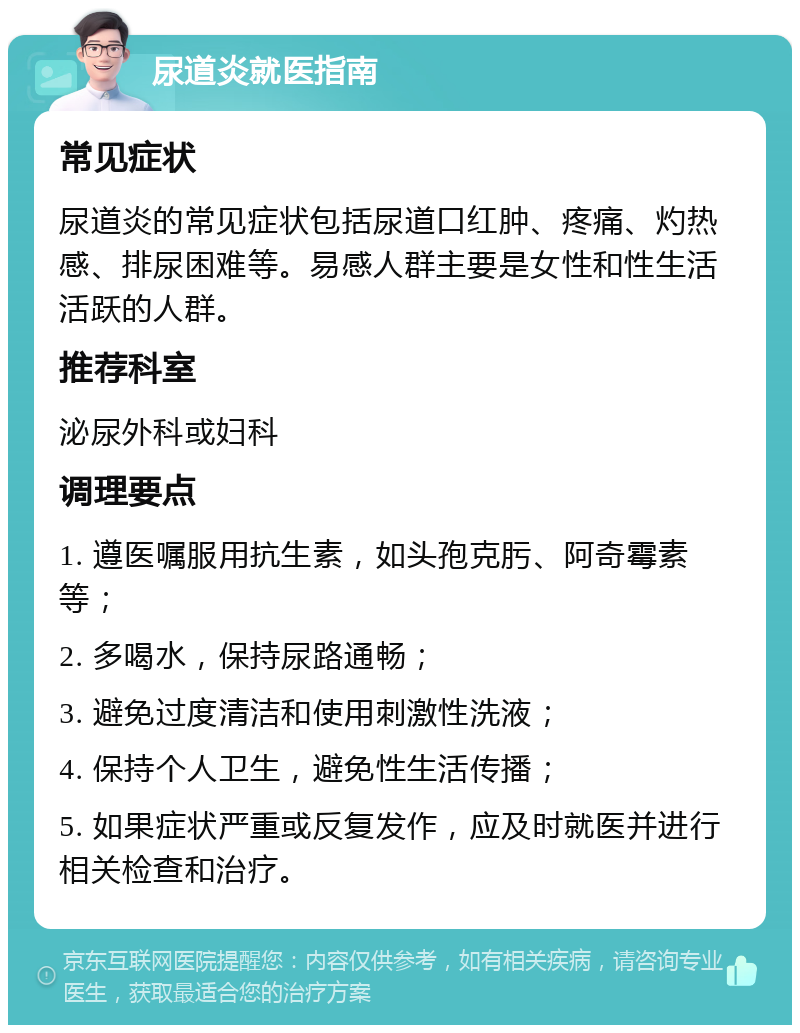 尿道炎就医指南 常见症状 尿道炎的常见症状包括尿道口红肿、疼痛、灼热感、排尿困难等。易感人群主要是女性和性生活活跃的人群。 推荐科室 泌尿外科或妇科 调理要点 1. 遵医嘱服用抗生素，如头孢克肟、阿奇霉素等； 2. 多喝水，保持尿路通畅； 3. 避免过度清洁和使用刺激性洗液； 4. 保持个人卫生，避免性生活传播； 5. 如果症状严重或反复发作，应及时就医并进行相关检查和治疗。