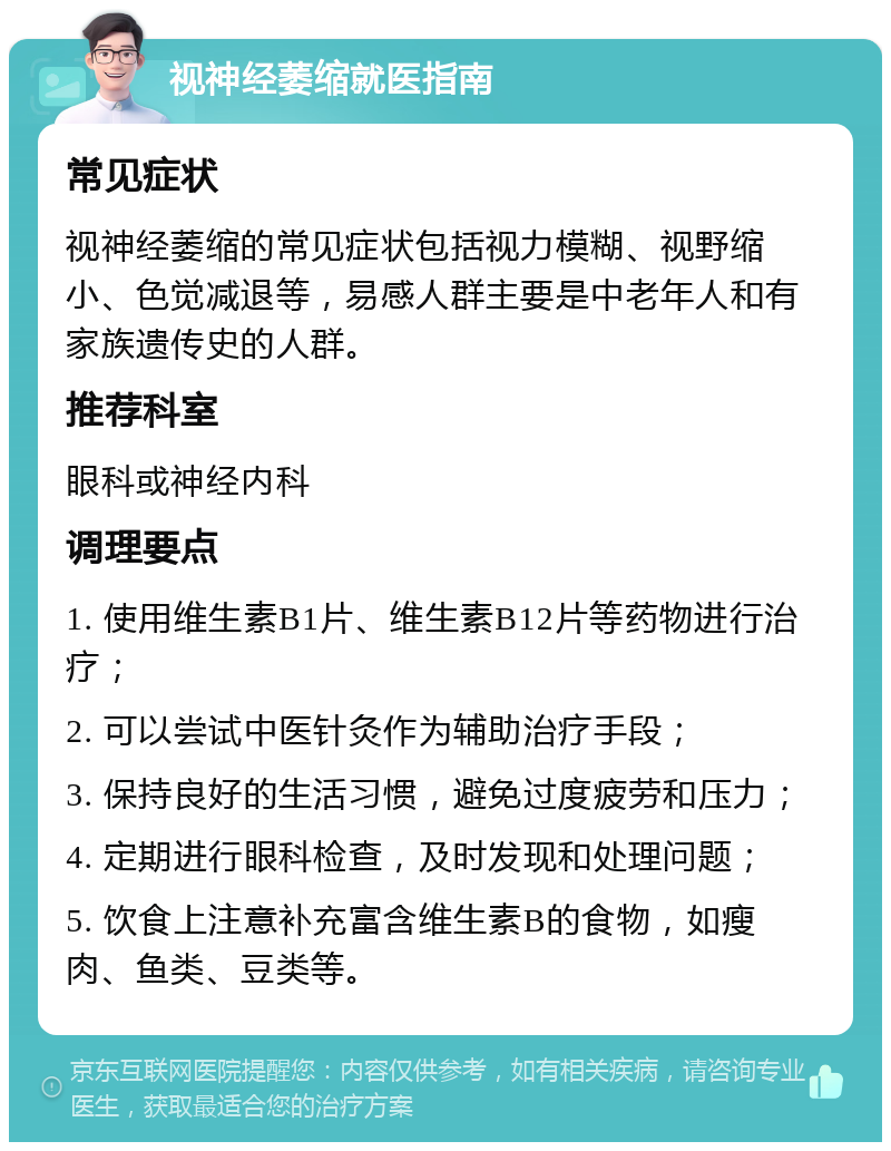 视神经萎缩就医指南 常见症状 视神经萎缩的常见症状包括视力模糊、视野缩小、色觉减退等，易感人群主要是中老年人和有家族遗传史的人群。 推荐科室 眼科或神经内科 调理要点 1. 使用维生素B1片、维生素B12片等药物进行治疗； 2. 可以尝试中医针灸作为辅助治疗手段； 3. 保持良好的生活习惯，避免过度疲劳和压力； 4. 定期进行眼科检查，及时发现和处理问题； 5. 饮食上注意补充富含维生素B的食物，如瘦肉、鱼类、豆类等。