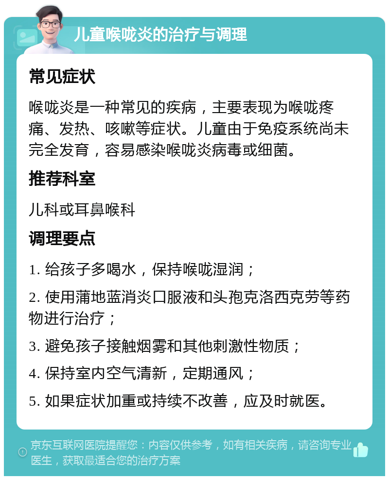 儿童喉咙炎的治疗与调理 常见症状 喉咙炎是一种常见的疾病，主要表现为喉咙疼痛、发热、咳嗽等症状。儿童由于免疫系统尚未完全发育，容易感染喉咙炎病毒或细菌。 推荐科室 儿科或耳鼻喉科 调理要点 1. 给孩子多喝水，保持喉咙湿润； 2. 使用蒲地蓝消炎口服液和头孢克洛西克劳等药物进行治疗； 3. 避免孩子接触烟雾和其他刺激性物质； 4. 保持室内空气清新，定期通风； 5. 如果症状加重或持续不改善，应及时就医。