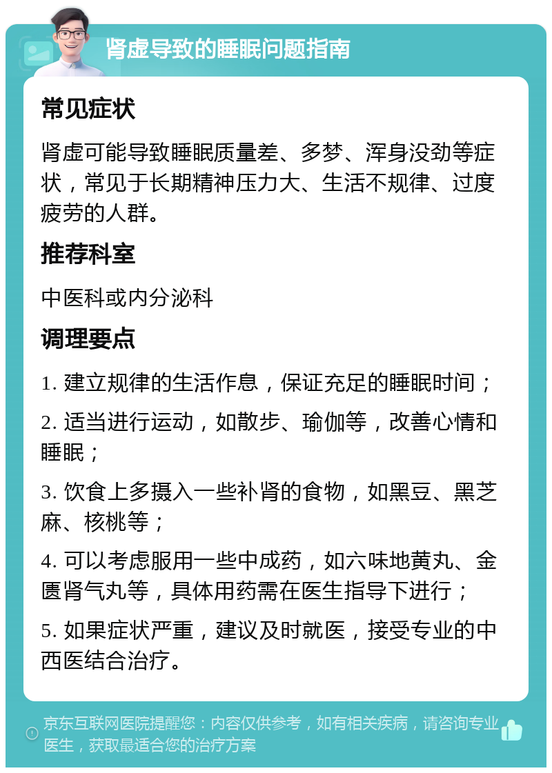 肾虚导致的睡眠问题指南 常见症状 肾虚可能导致睡眠质量差、多梦、浑身没劲等症状，常见于长期精神压力大、生活不规律、过度疲劳的人群。 推荐科室 中医科或内分泌科 调理要点 1. 建立规律的生活作息，保证充足的睡眠时间； 2. 适当进行运动，如散步、瑜伽等，改善心情和睡眠； 3. 饮食上多摄入一些补肾的食物，如黑豆、黑芝麻、核桃等； 4. 可以考虑服用一些中成药，如六味地黄丸、金匮肾气丸等，具体用药需在医生指导下进行； 5. 如果症状严重，建议及时就医，接受专业的中西医结合治疗。