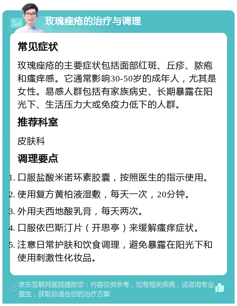 玫瑰痤疮的治疗与调理 常见症状 玫瑰痤疮的主要症状包括面部红斑、丘疹、脓疱和瘙痒感。它通常影响30-50岁的成年人，尤其是女性。易感人群包括有家族病史、长期暴露在阳光下、生活压力大或免疫力低下的人群。 推荐科室 皮肤科 调理要点 口服盐酸米诺环素胶囊，按照医生的指示使用。 使用复方黄柏液湿敷，每天一次，20分钟。 外用夫西地酸乳膏，每天两次。 口服依巴斯汀片（开思亭）来缓解瘙痒症状。 注意日常护肤和饮食调理，避免暴露在阳光下和使用刺激性化妆品。