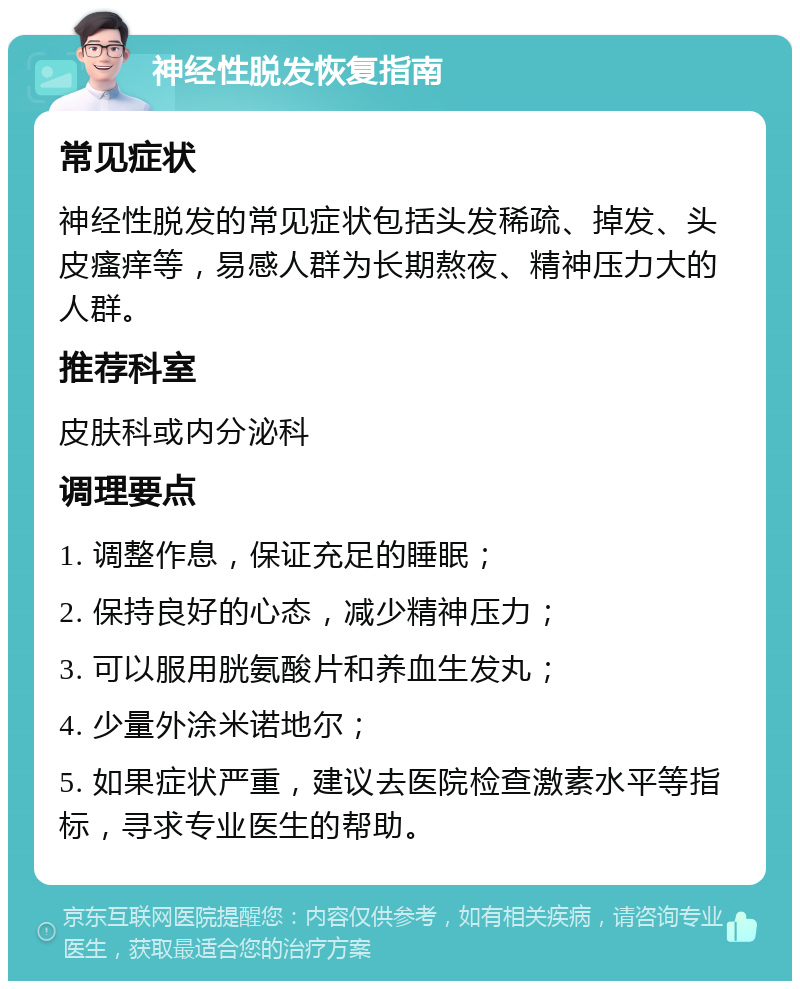 神经性脱发恢复指南 常见症状 神经性脱发的常见症状包括头发稀疏、掉发、头皮瘙痒等，易感人群为长期熬夜、精神压力大的人群。 推荐科室 皮肤科或内分泌科 调理要点 1. 调整作息，保证充足的睡眠； 2. 保持良好的心态，减少精神压力； 3. 可以服用胱氨酸片和养血生发丸； 4. 少量外涂米诺地尔； 5. 如果症状严重，建议去医院检查激素水平等指标，寻求专业医生的帮助。