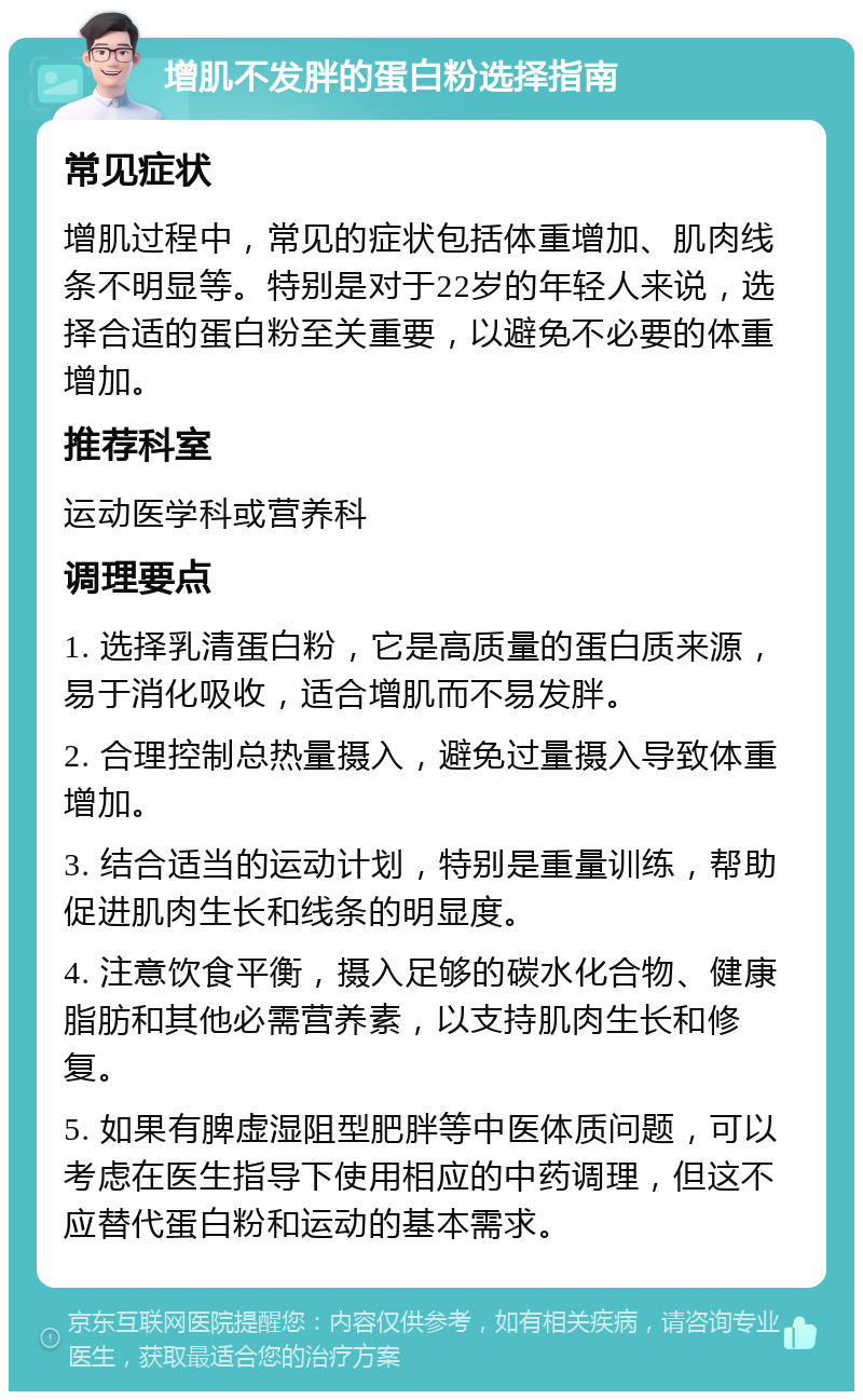 增肌不发胖的蛋白粉选择指南 常见症状 增肌过程中，常见的症状包括体重增加、肌肉线条不明显等。特别是对于22岁的年轻人来说，选择合适的蛋白粉至关重要，以避免不必要的体重增加。 推荐科室 运动医学科或营养科 调理要点 1. 选择乳清蛋白粉，它是高质量的蛋白质来源，易于消化吸收，适合增肌而不易发胖。 2. 合理控制总热量摄入，避免过量摄入导致体重增加。 3. 结合适当的运动计划，特别是重量训练，帮助促进肌肉生长和线条的明显度。 4. 注意饮食平衡，摄入足够的碳水化合物、健康脂肪和其他必需营养素，以支持肌肉生长和修复。 5. 如果有脾虚湿阻型肥胖等中医体质问题，可以考虑在医生指导下使用相应的中药调理，但这不应替代蛋白粉和运动的基本需求。