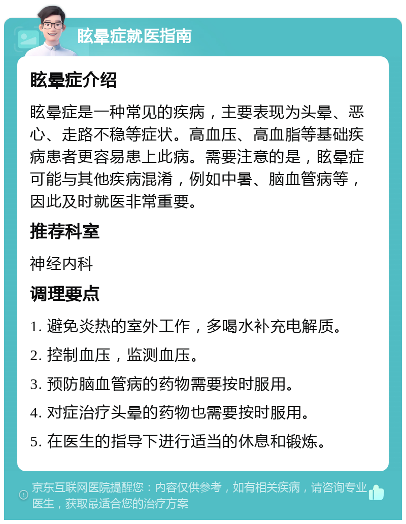 眩晕症就医指南 眩晕症介绍 眩晕症是一种常见的疾病，主要表现为头晕、恶心、走路不稳等症状。高血压、高血脂等基础疾病患者更容易患上此病。需要注意的是，眩晕症可能与其他疾病混淆，例如中暑、脑血管病等，因此及时就医非常重要。 推荐科室 神经内科 调理要点 1. 避免炎热的室外工作，多喝水补充电解质。 2. 控制血压，监测血压。 3. 预防脑血管病的药物需要按时服用。 4. 对症治疗头晕的药物也需要按时服用。 5. 在医生的指导下进行适当的休息和锻炼。