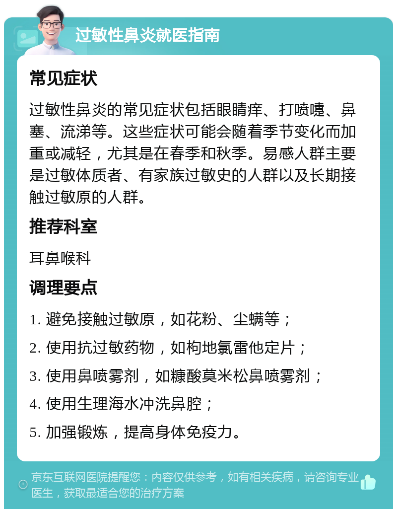 过敏性鼻炎就医指南 常见症状 过敏性鼻炎的常见症状包括眼睛痒、打喷嚏、鼻塞、流涕等。这些症状可能会随着季节变化而加重或减轻，尤其是在春季和秋季。易感人群主要是过敏体质者、有家族过敏史的人群以及长期接触过敏原的人群。 推荐科室 耳鼻喉科 调理要点 1. 避免接触过敏原，如花粉、尘螨等； 2. 使用抗过敏药物，如枸地氯雷他定片； 3. 使用鼻喷雾剂，如糠酸莫米松鼻喷雾剂； 4. 使用生理海水冲洗鼻腔； 5. 加强锻炼，提高身体免疫力。