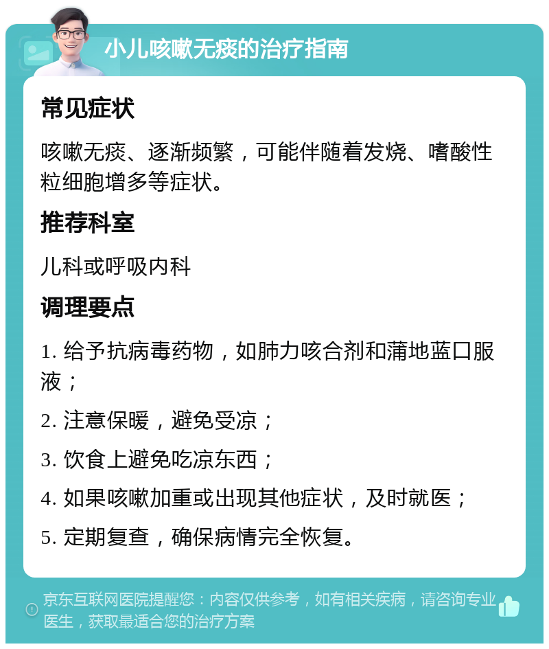 小儿咳嗽无痰的治疗指南 常见症状 咳嗽无痰、逐渐频繁，可能伴随着发烧、嗜酸性粒细胞增多等症状。 推荐科室 儿科或呼吸内科 调理要点 1. 给予抗病毒药物，如肺力咳合剂和蒲地蓝口服液； 2. 注意保暖，避免受凉； 3. 饮食上避免吃凉东西； 4. 如果咳嗽加重或出现其他症状，及时就医； 5. 定期复查，确保病情完全恢复。