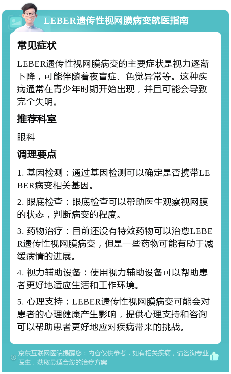 LEBER遗传性视网膜病变就医指南 常见症状 LEBER遗传性视网膜病变的主要症状是视力逐渐下降，可能伴随着夜盲症、色觉异常等。这种疾病通常在青少年时期开始出现，并且可能会导致完全失明。 推荐科室 眼科 调理要点 1. 基因检测：通过基因检测可以确定是否携带LEBER病变相关基因。 2. 眼底检查：眼底检查可以帮助医生观察视网膜的状态，判断病变的程度。 3. 药物治疗：目前还没有特效药物可以治愈LEBER遗传性视网膜病变，但是一些药物可能有助于减缓病情的进展。 4. 视力辅助设备：使用视力辅助设备可以帮助患者更好地适应生活和工作环境。 5. 心理支持：LEBER遗传性视网膜病变可能会对患者的心理健康产生影响，提供心理支持和咨询可以帮助患者更好地应对疾病带来的挑战。