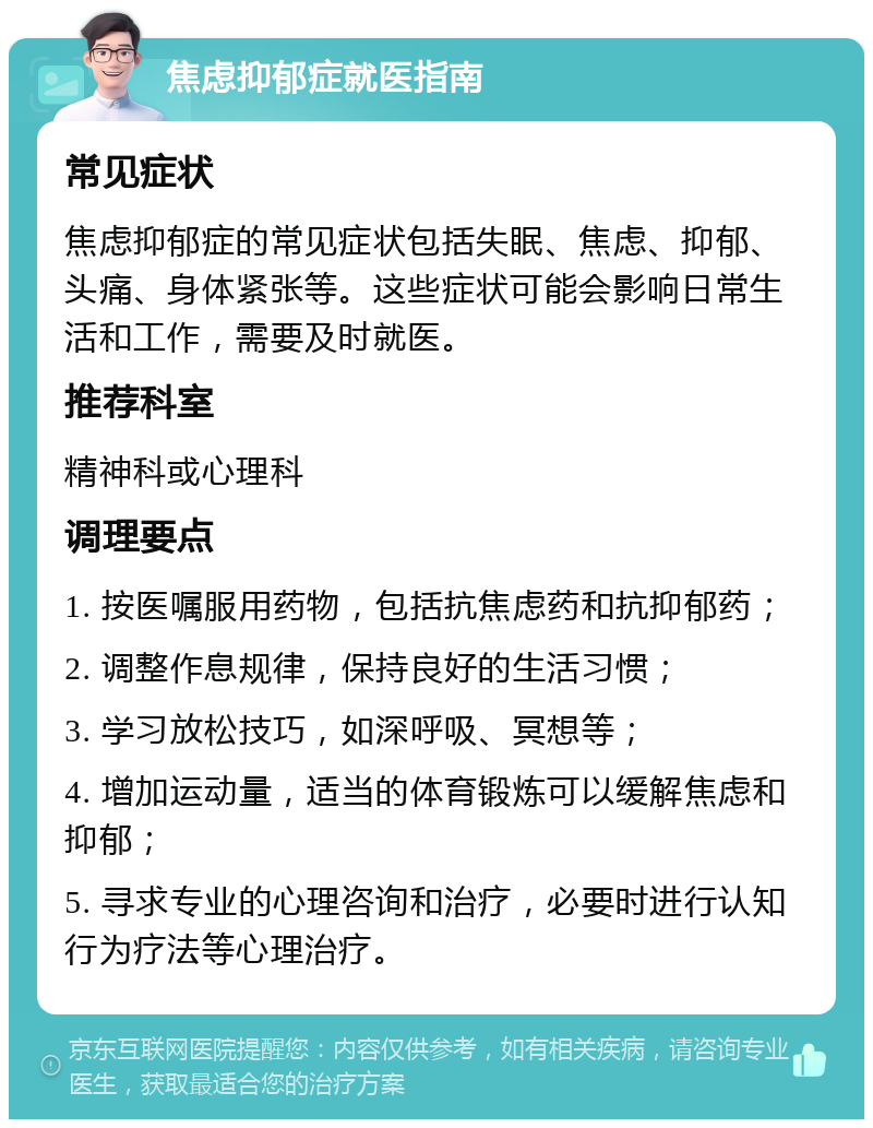 焦虑抑郁症就医指南 常见症状 焦虑抑郁症的常见症状包括失眠、焦虑、抑郁、头痛、身体紧张等。这些症状可能会影响日常生活和工作，需要及时就医。 推荐科室 精神科或心理科 调理要点 1. 按医嘱服用药物，包括抗焦虑药和抗抑郁药； 2. 调整作息规律，保持良好的生活习惯； 3. 学习放松技巧，如深呼吸、冥想等； 4. 增加运动量，适当的体育锻炼可以缓解焦虑和抑郁； 5. 寻求专业的心理咨询和治疗，必要时进行认知行为疗法等心理治疗。