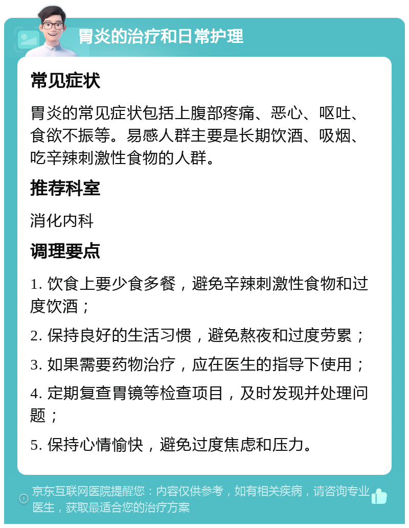 胃炎的治疗和日常护理 常见症状 胃炎的常见症状包括上腹部疼痛、恶心、呕吐、食欲不振等。易感人群主要是长期饮酒、吸烟、吃辛辣刺激性食物的人群。 推荐科室 消化内科 调理要点 1. 饮食上要少食多餐，避免辛辣刺激性食物和过度饮酒； 2. 保持良好的生活习惯，避免熬夜和过度劳累； 3. 如果需要药物治疗，应在医生的指导下使用； 4. 定期复查胃镜等检查项目，及时发现并处理问题； 5. 保持心情愉快，避免过度焦虑和压力。