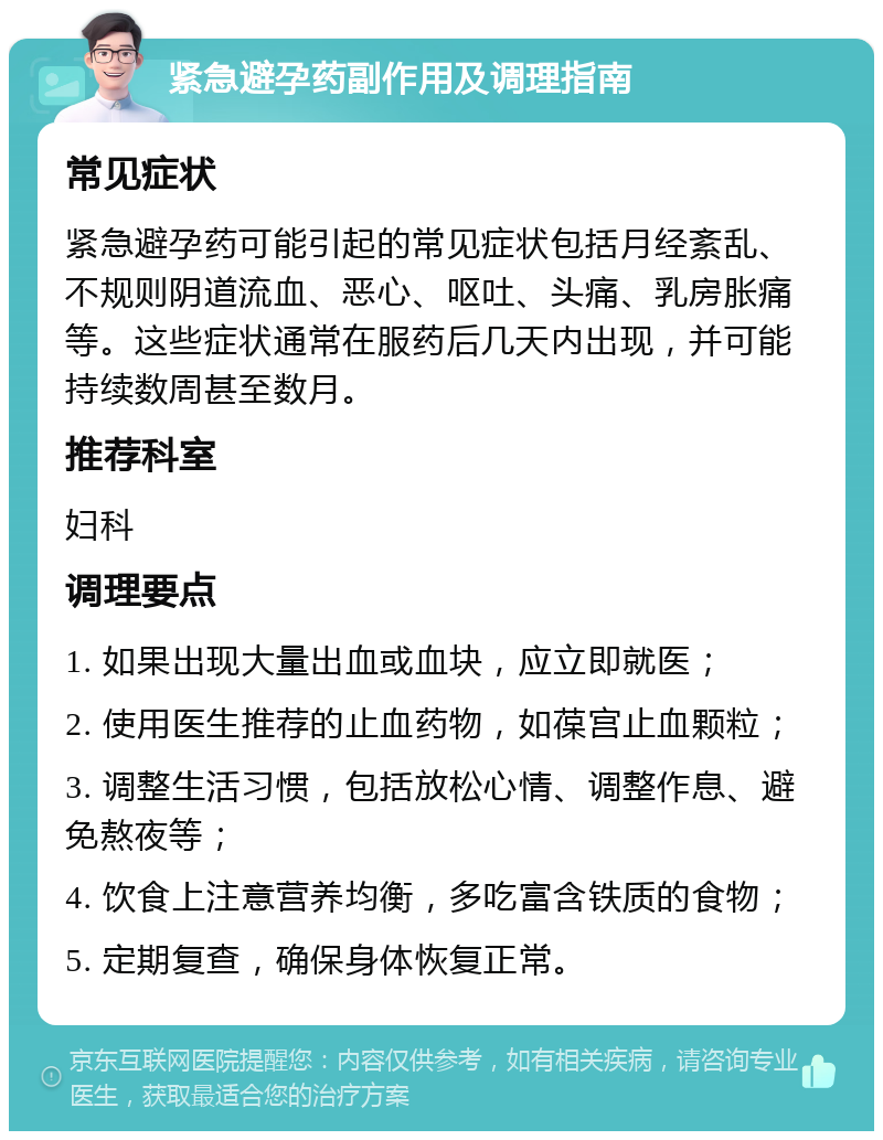 紧急避孕药副作用及调理指南 常见症状 紧急避孕药可能引起的常见症状包括月经紊乱、不规则阴道流血、恶心、呕吐、头痛、乳房胀痛等。这些症状通常在服药后几天内出现，并可能持续数周甚至数月。 推荐科室 妇科 调理要点 1. 如果出现大量出血或血块，应立即就医； 2. 使用医生推荐的止血药物，如葆宫止血颗粒； 3. 调整生活习惯，包括放松心情、调整作息、避免熬夜等； 4. 饮食上注意营养均衡，多吃富含铁质的食物； 5. 定期复查，确保身体恢复正常。