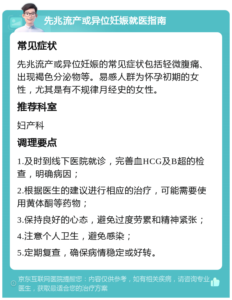 先兆流产或异位妊娠就医指南 常见症状 先兆流产或异位妊娠的常见症状包括轻微腹痛、出现褐色分泌物等。易感人群为怀孕初期的女性，尤其是有不规律月经史的女性。 推荐科室 妇产科 调理要点 1.及时到线下医院就诊，完善血HCG及B超的检查，明确病因； 2.根据医生的建议进行相应的治疗，可能需要使用黄体酮等药物； 3.保持良好的心态，避免过度劳累和精神紧张； 4.注意个人卫生，避免感染； 5.定期复查，确保病情稳定或好转。