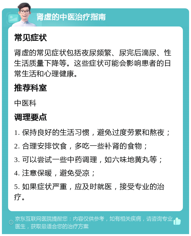 肾虚的中医治疗指南 常见症状 肾虚的常见症状包括夜尿频繁、尿完后滴尿、性生活质量下降等。这些症状可能会影响患者的日常生活和心理健康。 推荐科室 中医科 调理要点 1. 保持良好的生活习惯，避免过度劳累和熬夜； 2. 合理安排饮食，多吃一些补肾的食物； 3. 可以尝试一些中药调理，如六味地黄丸等； 4. 注意保暖，避免受凉； 5. 如果症状严重，应及时就医，接受专业的治疗。