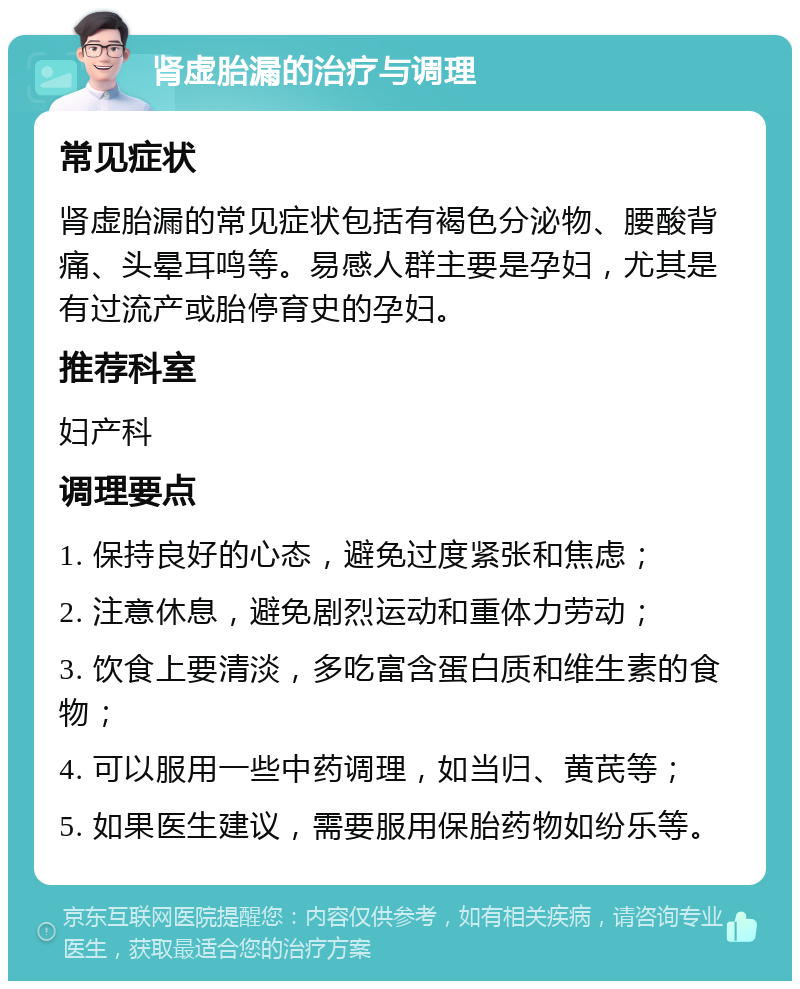 肾虚胎漏的治疗与调理 常见症状 肾虚胎漏的常见症状包括有褐色分泌物、腰酸背痛、头晕耳鸣等。易感人群主要是孕妇，尤其是有过流产或胎停育史的孕妇。 推荐科室 妇产科 调理要点 1. 保持良好的心态，避免过度紧张和焦虑； 2. 注意休息，避免剧烈运动和重体力劳动； 3. 饮食上要清淡，多吃富含蛋白质和维生素的食物； 4. 可以服用一些中药调理，如当归、黄芪等； 5. 如果医生建议，需要服用保胎药物如纷乐等。