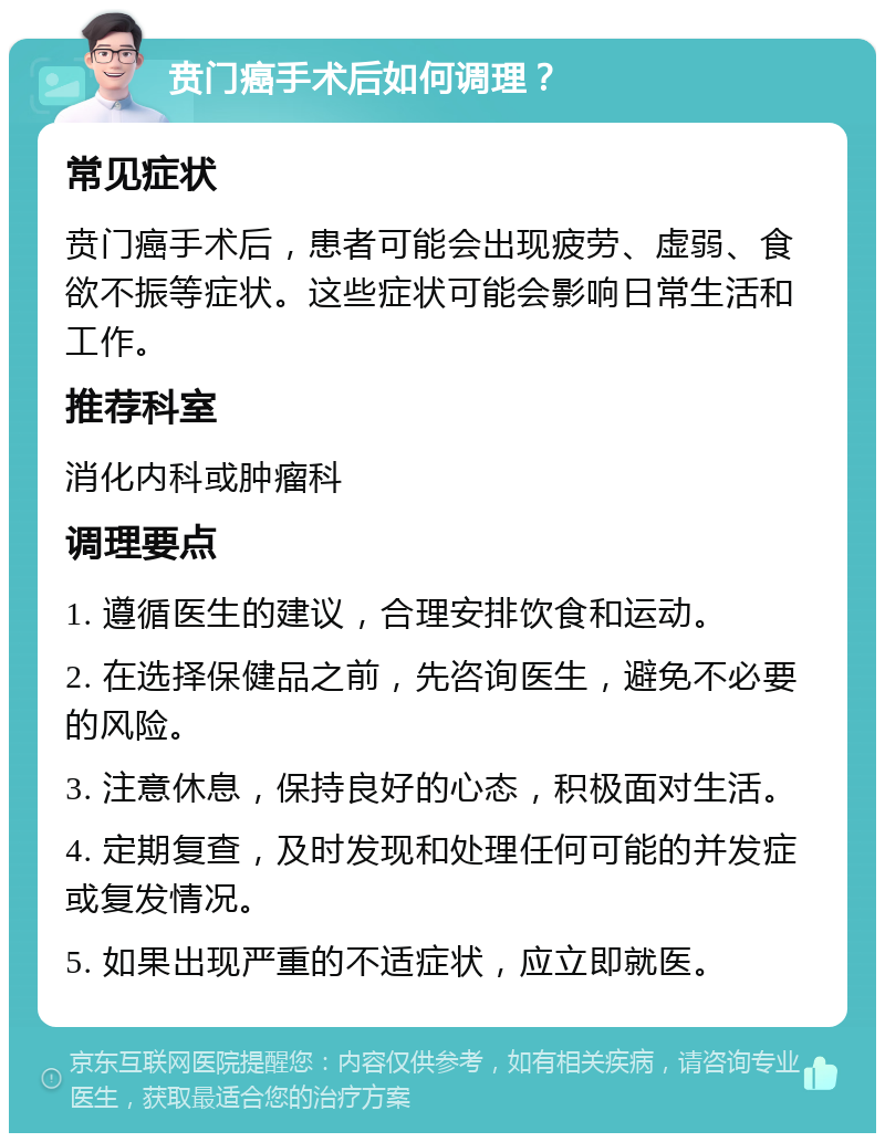 贲门癌手术后如何调理？ 常见症状 贲门癌手术后，患者可能会出现疲劳、虚弱、食欲不振等症状。这些症状可能会影响日常生活和工作。 推荐科室 消化内科或肿瘤科 调理要点 1. 遵循医生的建议，合理安排饮食和运动。 2. 在选择保健品之前，先咨询医生，避免不必要的风险。 3. 注意休息，保持良好的心态，积极面对生活。 4. 定期复查，及时发现和处理任何可能的并发症或复发情况。 5. 如果出现严重的不适症状，应立即就医。