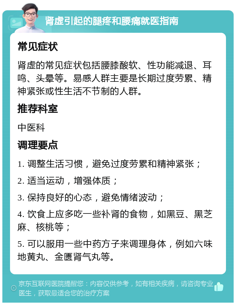 肾虚引起的腿疼和腰痛就医指南 常见症状 肾虚的常见症状包括腰膝酸软、性功能减退、耳鸣、头晕等。易感人群主要是长期过度劳累、精神紧张或性生活不节制的人群。 推荐科室 中医科 调理要点 1. 调整生活习惯，避免过度劳累和精神紧张； 2. 适当运动，增强体质； 3. 保持良好的心态，避免情绪波动； 4. 饮食上应多吃一些补肾的食物，如黑豆、黑芝麻、核桃等； 5. 可以服用一些中药方子来调理身体，例如六味地黄丸、金匮肾气丸等。