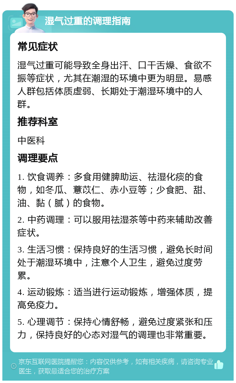 湿气过重的调理指南 常见症状 湿气过重可能导致全身出汗、口干舌燥、食欲不振等症状，尤其在潮湿的环境中更为明显。易感人群包括体质虚弱、长期处于潮湿环境中的人群。 推荐科室 中医科 调理要点 1. 饮食调养：多食用健脾助运、祛湿化痰的食物，如冬瓜、薏苡仁、赤小豆等；少食肥、甜、油、黏（腻）的食物。 2. 中药调理：可以服用祛湿茶等中药来辅助改善症状。 3. 生活习惯：保持良好的生活习惯，避免长时间处于潮湿环境中，注意个人卫生，避免过度劳累。 4. 运动锻炼：适当进行运动锻炼，增强体质，提高免疫力。 5. 心理调节：保持心情舒畅，避免过度紧张和压力，保持良好的心态对湿气的调理也非常重要。