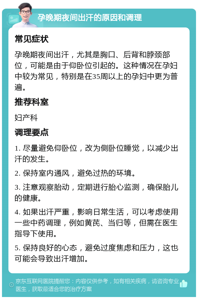 孕晚期夜间出汗的原因和调理 常见症状 孕晚期夜间出汗，尤其是胸口、后背和脖颈部位，可能是由于仰卧位引起的。这种情况在孕妇中较为常见，特别是在35周以上的孕妇中更为普遍。 推荐科室 妇产科 调理要点 1. 尽量避免仰卧位，改为侧卧位睡觉，以减少出汗的发生。 2. 保持室内通风，避免过热的环境。 3. 注意观察胎动，定期进行胎心监测，确保胎儿的健康。 4. 如果出汗严重，影响日常生活，可以考虑使用一些中药调理，例如黄芪、当归等，但需在医生指导下使用。 5. 保持良好的心态，避免过度焦虑和压力，这也可能会导致出汗增加。