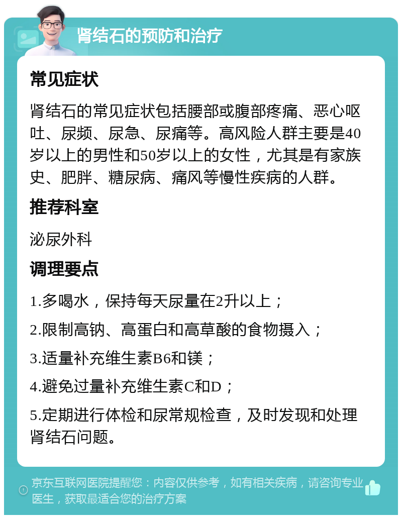 肾结石的预防和治疗 常见症状 肾结石的常见症状包括腰部或腹部疼痛、恶心呕吐、尿频、尿急、尿痛等。高风险人群主要是40岁以上的男性和50岁以上的女性，尤其是有家族史、肥胖、糖尿病、痛风等慢性疾病的人群。 推荐科室 泌尿外科 调理要点 1.多喝水，保持每天尿量在2升以上； 2.限制高钠、高蛋白和高草酸的食物摄入； 3.适量补充维生素B6和镁； 4.避免过量补充维生素C和D； 5.定期进行体检和尿常规检查，及时发现和处理肾结石问题。