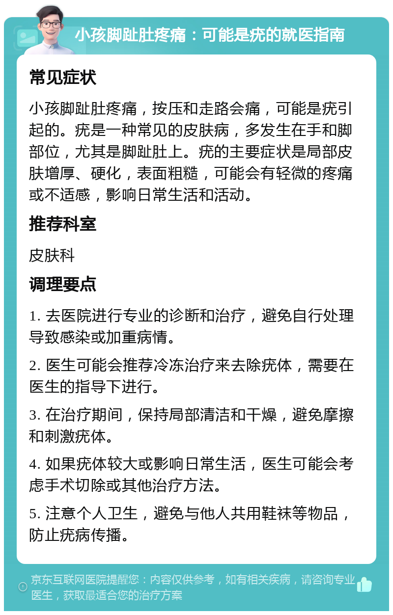 小孩脚趾肚疼痛：可能是疣的就医指南 常见症状 小孩脚趾肚疼痛，按压和走路会痛，可能是疣引起的。疣是一种常见的皮肤病，多发生在手和脚部位，尤其是脚趾肚上。疣的主要症状是局部皮肤增厚、硬化，表面粗糙，可能会有轻微的疼痛或不适感，影响日常生活和活动。 推荐科室 皮肤科 调理要点 1. 去医院进行专业的诊断和治疗，避免自行处理导致感染或加重病情。 2. 医生可能会推荐冷冻治疗来去除疣体，需要在医生的指导下进行。 3. 在治疗期间，保持局部清洁和干燥，避免摩擦和刺激疣体。 4. 如果疣体较大或影响日常生活，医生可能会考虑手术切除或其他治疗方法。 5. 注意个人卫生，避免与他人共用鞋袜等物品，防止疣病传播。