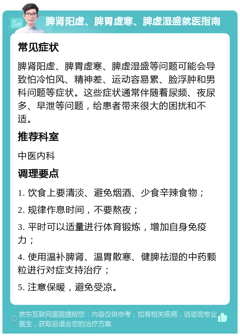 脾肾阳虚、脾胃虚寒、脾虚湿盛就医指南 常见症状 脾肾阳虚、脾胃虚寒、脾虚湿盛等问题可能会导致怕冷怕风、精神差、运动容易累、脸浮肿和男科问题等症状。这些症状通常伴随着尿频、夜尿多、早泄等问题，给患者带来很大的困扰和不适。 推荐科室 中医内科 调理要点 1. 饮食上要清淡、避免烟酒、少食辛辣食物； 2. 规律作息时间，不要熬夜； 3. 平时可以适量进行体育锻炼，增加自身免疫力； 4. 使用温补脾肾、温胃散寒、健脾祛湿的中药颗粒进行对症支持治疗； 5. 注意保暖，避免受凉。