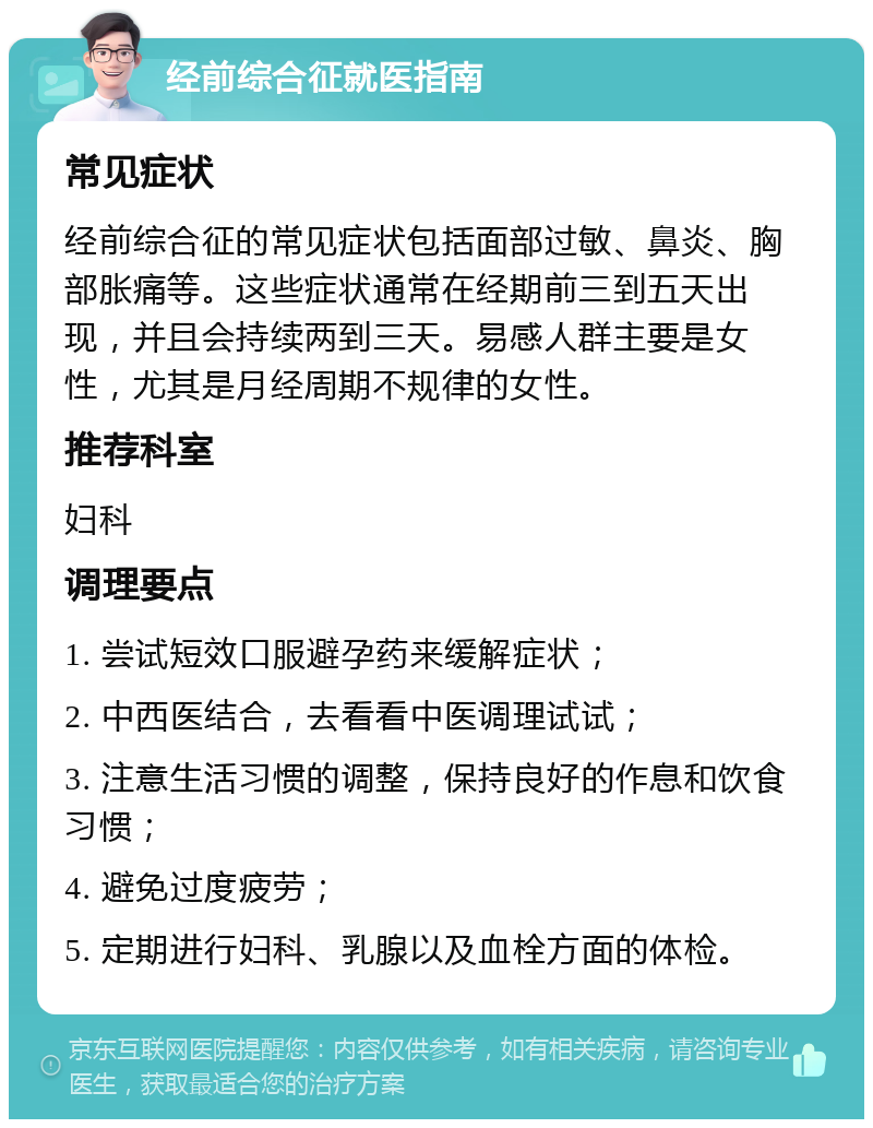 经前综合征就医指南 常见症状 经前综合征的常见症状包括面部过敏、鼻炎、胸部胀痛等。这些症状通常在经期前三到五天出现，并且会持续两到三天。易感人群主要是女性，尤其是月经周期不规律的女性。 推荐科室 妇科 调理要点 1. 尝试短效口服避孕药来缓解症状； 2. 中西医结合，去看看中医调理试试； 3. 注意生活习惯的调整，保持良好的作息和饮食习惯； 4. 避免过度疲劳； 5. 定期进行妇科、乳腺以及血栓方面的体检。