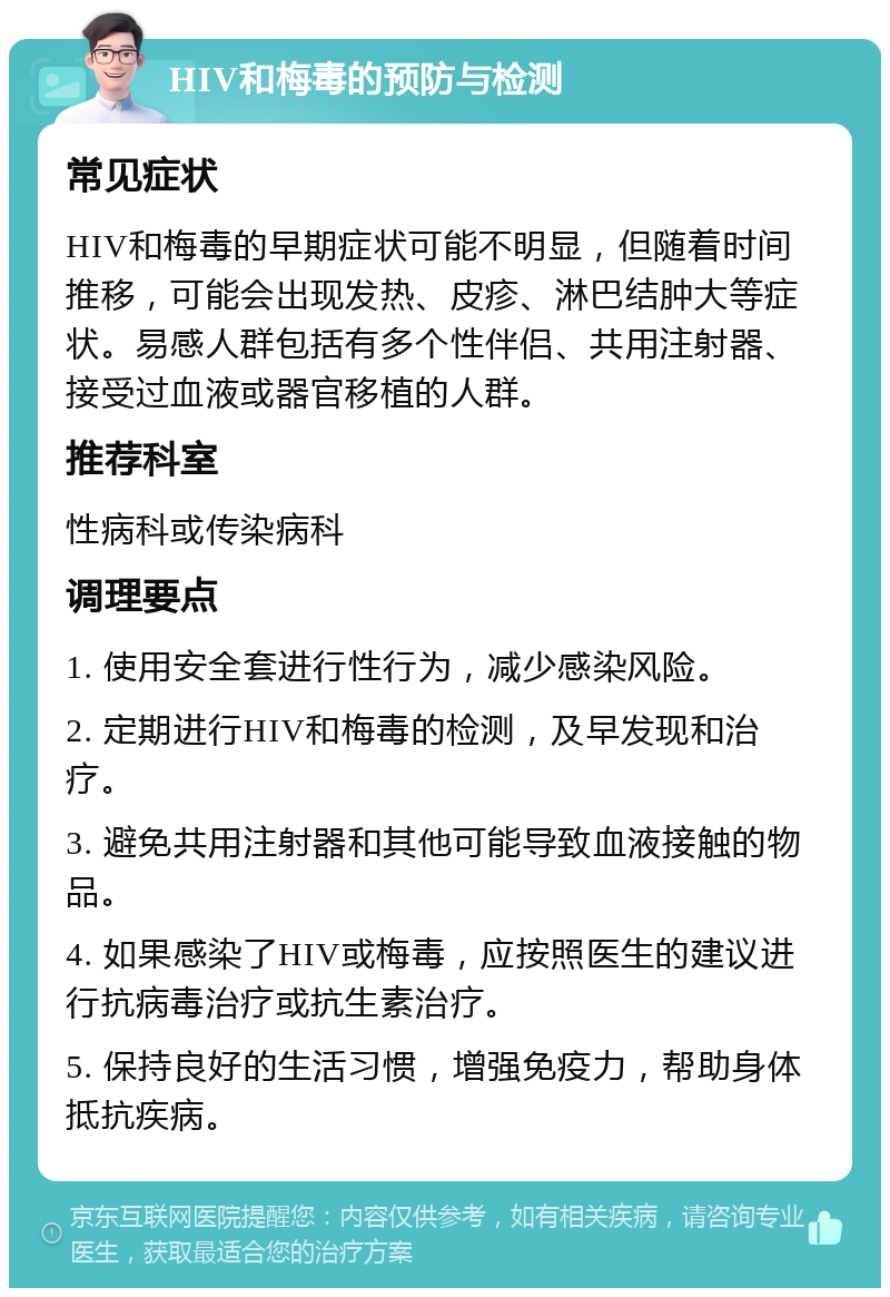 HIV和梅毒的预防与检测 常见症状 HIV和梅毒的早期症状可能不明显，但随着时间推移，可能会出现发热、皮疹、淋巴结肿大等症状。易感人群包括有多个性伴侣、共用注射器、接受过血液或器官移植的人群。 推荐科室 性病科或传染病科 调理要点 1. 使用安全套进行性行为，减少感染风险。 2. 定期进行HIV和梅毒的检测，及早发现和治疗。 3. 避免共用注射器和其他可能导致血液接触的物品。 4. 如果感染了HIV或梅毒，应按照医生的建议进行抗病毒治疗或抗生素治疗。 5. 保持良好的生活习惯，增强免疫力，帮助身体抵抗疾病。