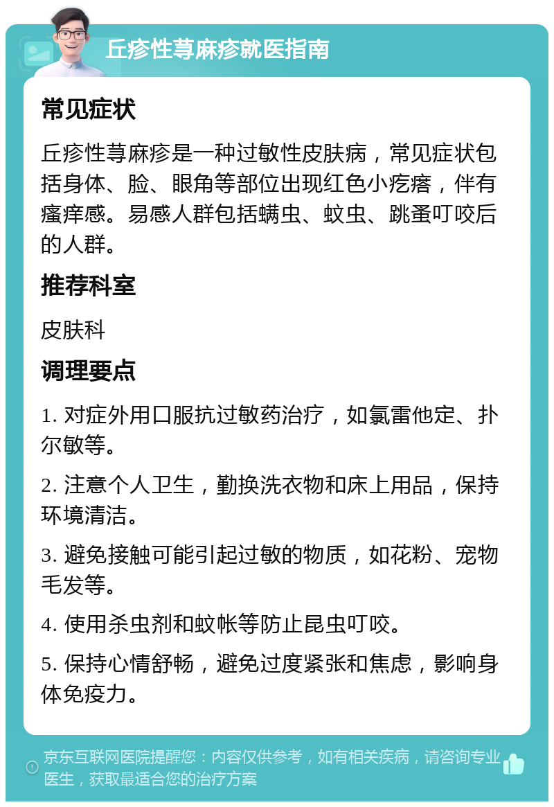 丘疹性荨麻疹就医指南 常见症状 丘疹性荨麻疹是一种过敏性皮肤病，常见症状包括身体、脸、眼角等部位出现红色小疙瘩，伴有瘙痒感。易感人群包括螨虫、蚊虫、跳蚤叮咬后的人群。 推荐科室 皮肤科 调理要点 1. 对症外用口服抗过敏药治疗，如氯雷他定、扑尔敏等。 2. 注意个人卫生，勤换洗衣物和床上用品，保持环境清洁。 3. 避免接触可能引起过敏的物质，如花粉、宠物毛发等。 4. 使用杀虫剂和蚊帐等防止昆虫叮咬。 5. 保持心情舒畅，避免过度紧张和焦虑，影响身体免疫力。