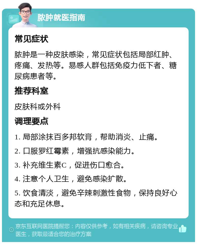 脓肿就医指南 常见症状 脓肿是一种皮肤感染，常见症状包括局部红肿、疼痛、发热等。易感人群包括免疫力低下者、糖尿病患者等。 推荐科室 皮肤科或外科 调理要点 1. 局部涂抹百多邦软膏，帮助消炎、止痛。 2. 口服罗红霉素，增强抗感染能力。 3. 补充维生素C，促进伤口愈合。 4. 注意个人卫生，避免感染扩散。 5. 饮食清淡，避免辛辣刺激性食物，保持良好心态和充足休息。