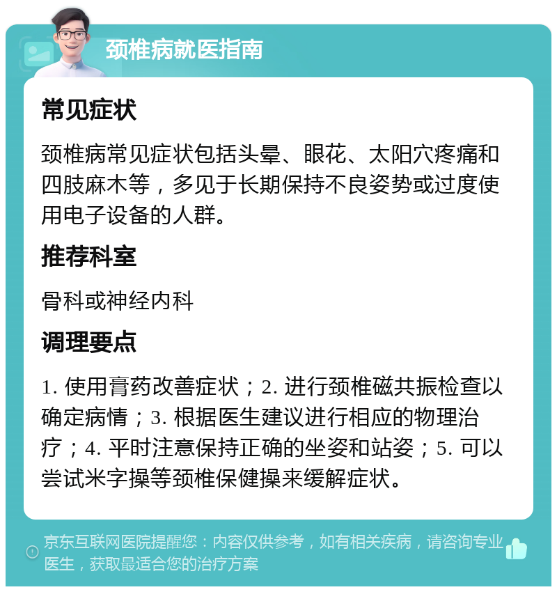 颈椎病就医指南 常见症状 颈椎病常见症状包括头晕、眼花、太阳穴疼痛和四肢麻木等，多见于长期保持不良姿势或过度使用电子设备的人群。 推荐科室 骨科或神经内科 调理要点 1. 使用膏药改善症状；2. 进行颈椎磁共振检查以确定病情；3. 根据医生建议进行相应的物理治疗；4. 平时注意保持正确的坐姿和站姿；5. 可以尝试米字操等颈椎保健操来缓解症状。